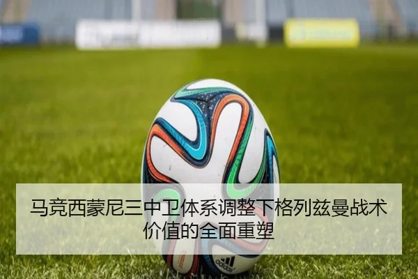 马竞西蒙尼三中卫体系调整下格列兹曼战术价值的全面重塑